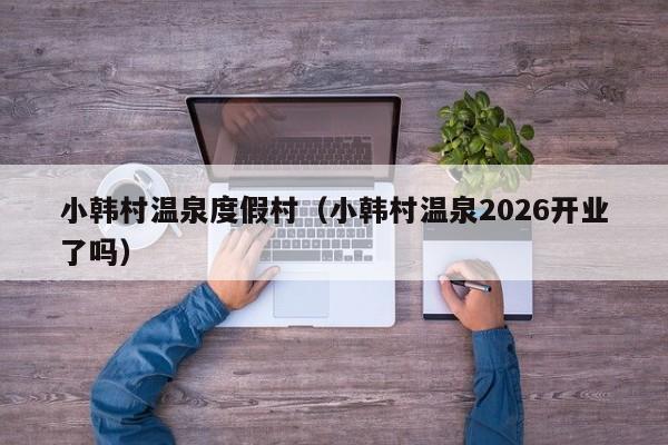 小韩村温泉度假村(小韩村温泉2026开业了吗)