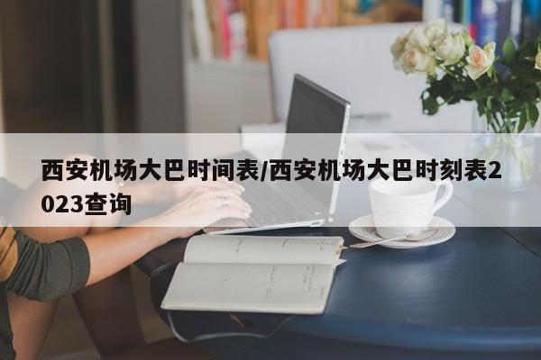 西安机场大巴时间表/西安机场大巴时刻表2023查询