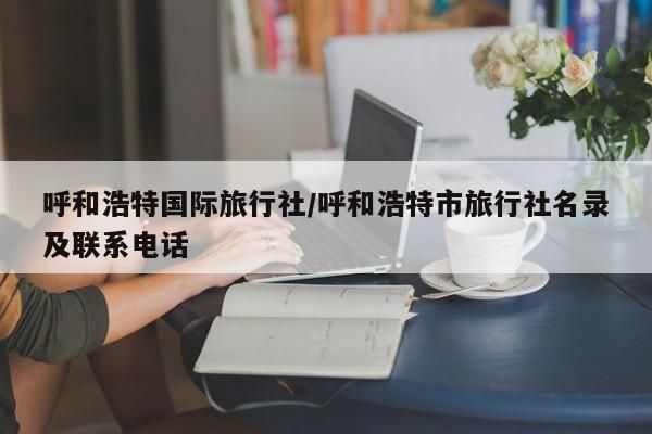 呼和浩特国际旅行社/呼和浩特市旅行社名录及联系电话