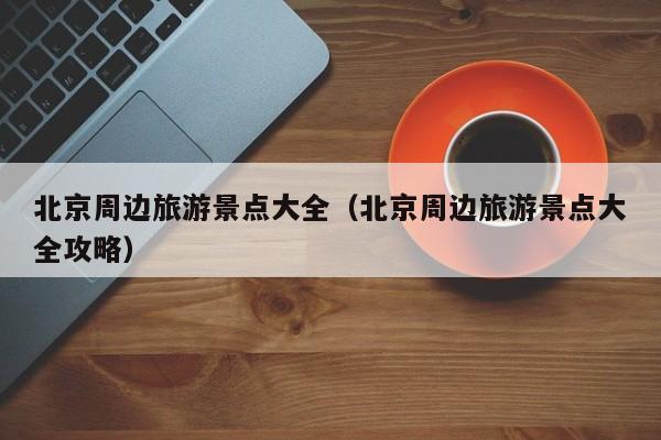 北京周边旅游景点大全(北京周边旅游景点大全攻略)