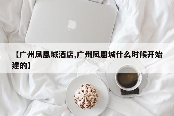 【广州凤凰城酒店,广州凤凰城什么时候开始建的】