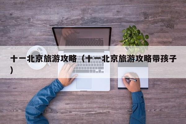 十一北京旅游攻略(十一北京旅游攻略带孩子)