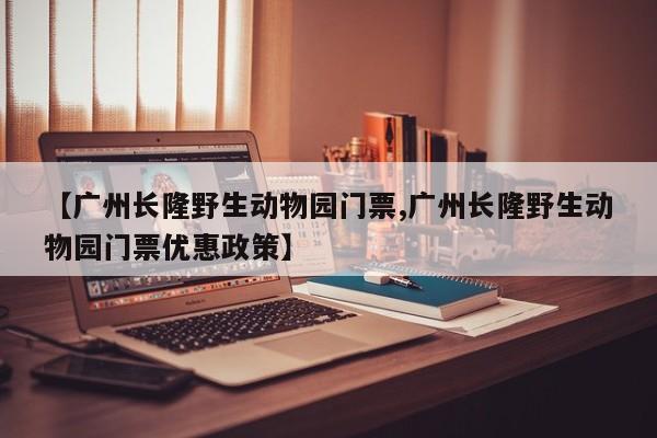 【广州长隆野生动物园门票,广州长隆野生动物园门票优惠政策】