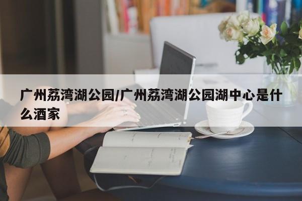 广州荔湾湖公园/广州荔湾湖公园湖中心是什么酒家
