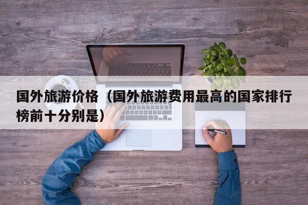 国外旅游价格(国外旅游费用最高的国家排行榜前十分别是)