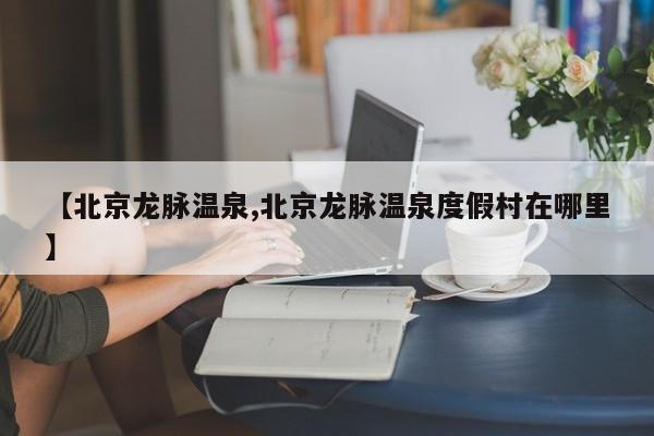 【北京龙脉温泉,北京龙脉温泉度假村在哪里】
