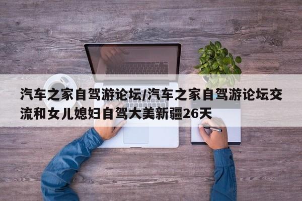 汽车之家自驾游论坛/汽车之家自驾游论坛交流和女儿媳妇自驾大美新疆26天