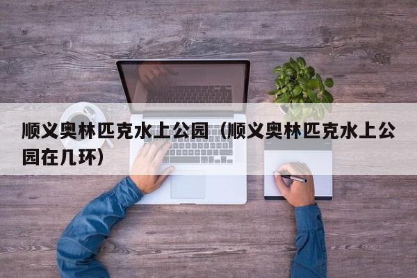 顺义奥林匹克水上公园(顺义奥林匹克水上公园在几环)