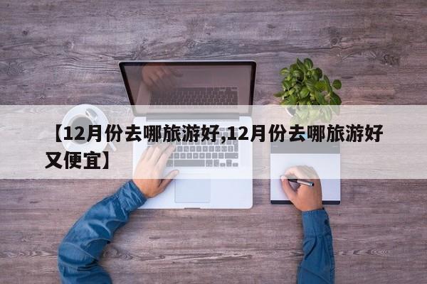 【12月份去哪旅游好,12月份去哪旅游好又便宜】