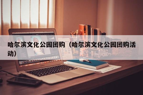 哈尔滨文化公园团购(哈尔滨文化公园团购活动)