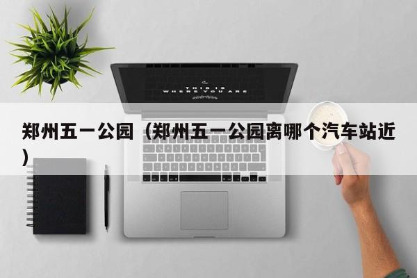 郑州五一公园(郑州五一公园离哪个汽车站近)