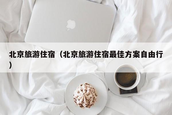 北京旅游住宿(北京旅游住宿最佳方案自由行)