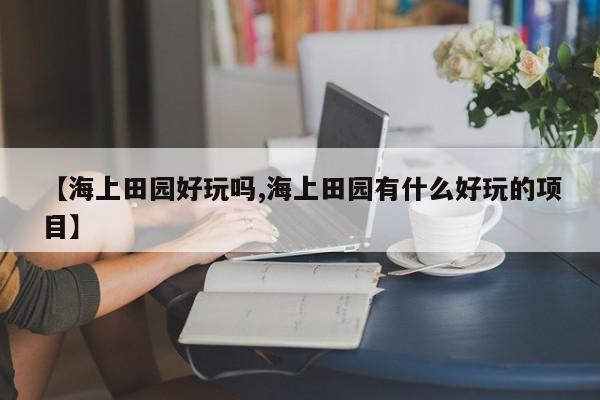 【海上田园好玩吗,海上田园有什么好玩的项目】