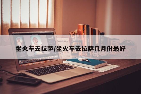 坐火车去拉萨/坐火车去拉萨几月份最好