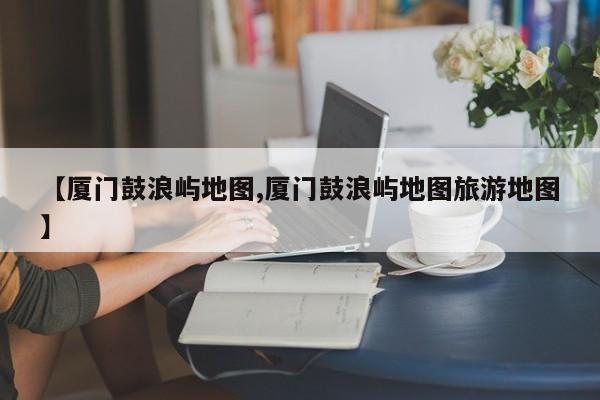 【厦门鼓浪屿地图,厦门鼓浪屿地图旅游地图】