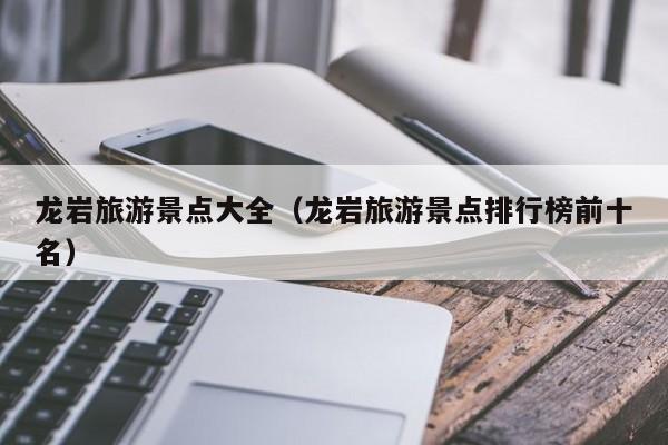 龙岩旅游景点大全(龙岩旅游景点排行榜前十名)