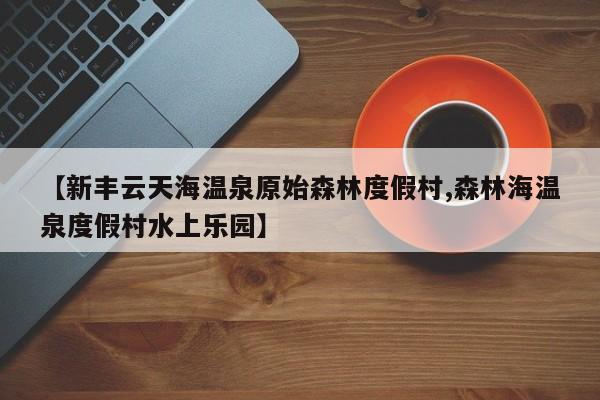【新丰云天海温泉原始森林度假村,森林海温泉度假村水上乐园】