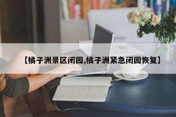 【橘子洲景区闭园,橘子洲紧急闭园恢复】