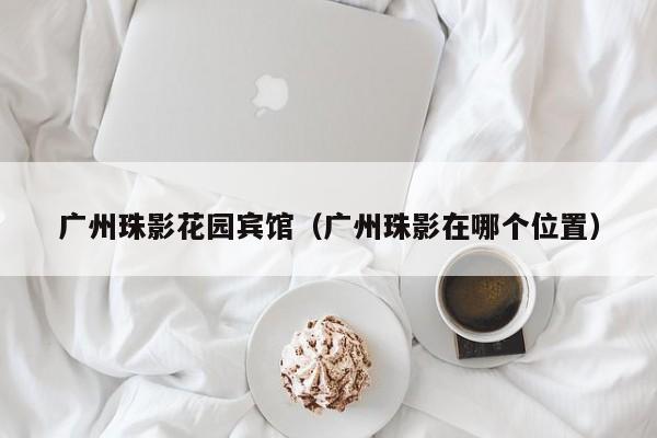 广州珠影花园宾馆(广州珠影在哪个位置)