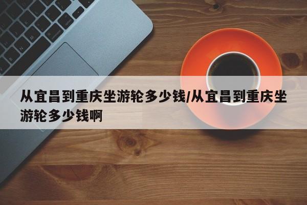 从宜昌到重庆坐游轮多少钱/从宜昌到重庆坐游轮多少钱啊