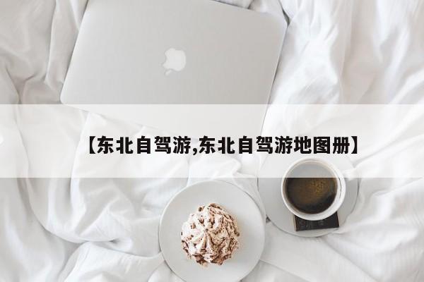 【东北自驾游,东北自驾游地图册】