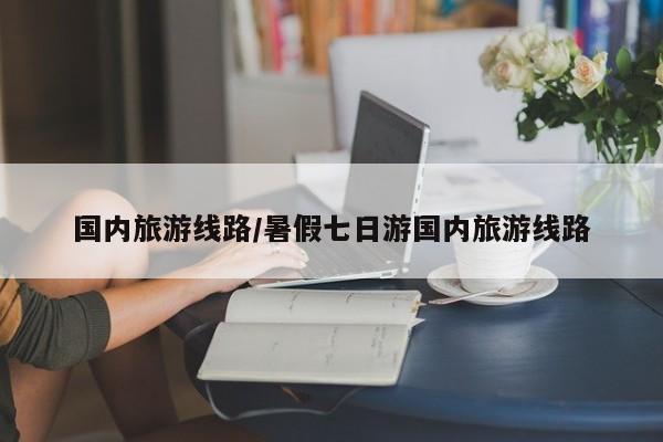 国内旅游线路/暑假七日游国内旅游线路