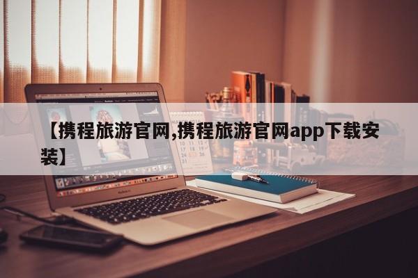 【携程旅游官网,携程旅游官网app下载安装】