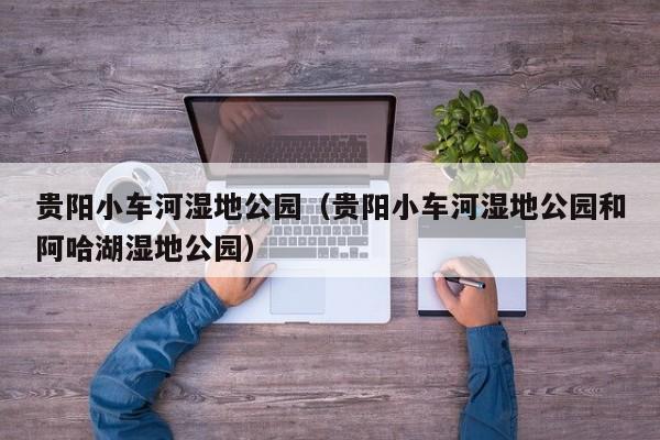 贵阳小车河湿地公园(贵阳小车河湿地公园和阿哈湖湿地公园)