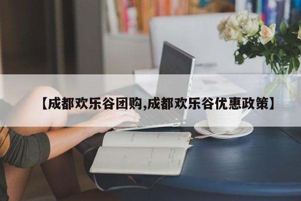 【成都欢乐谷团购,成都欢乐谷优惠政策】