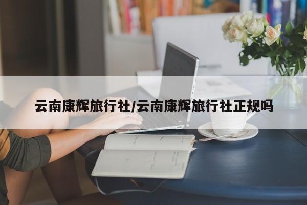 云南康辉旅行社/云南康辉旅行社正规吗