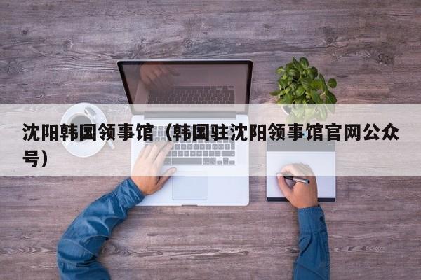 沈阳韩国领事馆(韩国驻沈阳领事馆官网公众号)