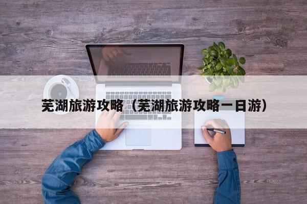 芜湖旅游攻略(芜湖旅游攻略一日游)