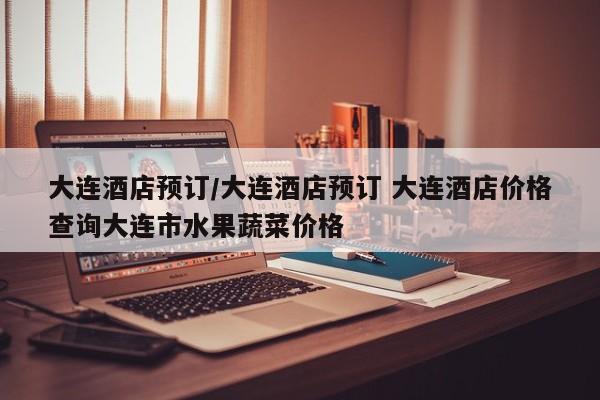 大连酒店预订/大连酒店预订 大连酒店价格查询大连市水果蔬菜价格