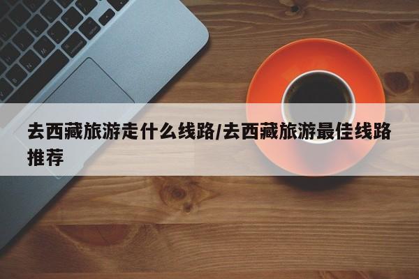 去西藏旅游走什么线路/去西藏旅游最佳线路推荐