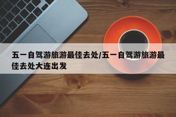 五一自驾游旅游最佳去处/五一自驾游旅游最佳去处大连出发