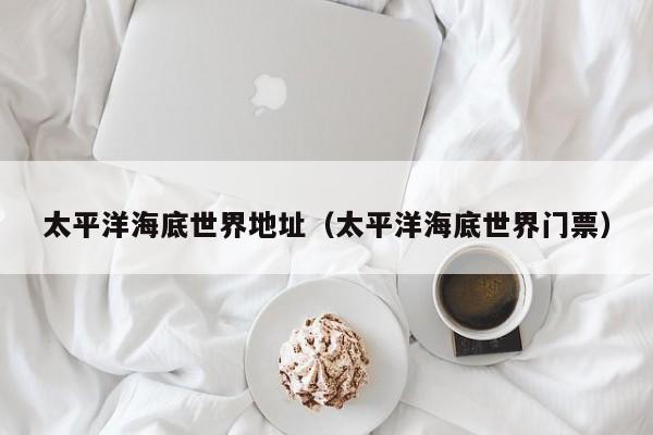 太平洋海底世界地址(太平洋海底世界门票)