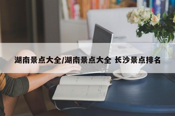 湖南景点大全/湖南景点大全 长沙景点排名