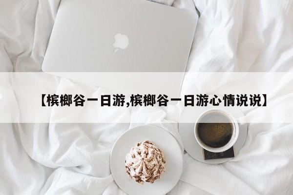 【槟榔谷一日游,槟榔谷一日游心情说说】