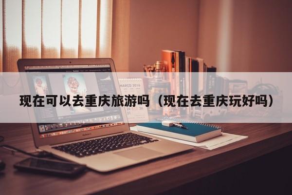 现在可以去重庆旅游吗(现在去重庆玩好吗)