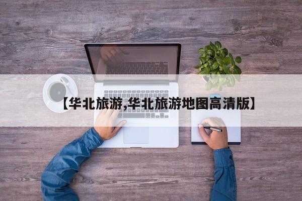 【华北旅游,华北旅游地图高清版】