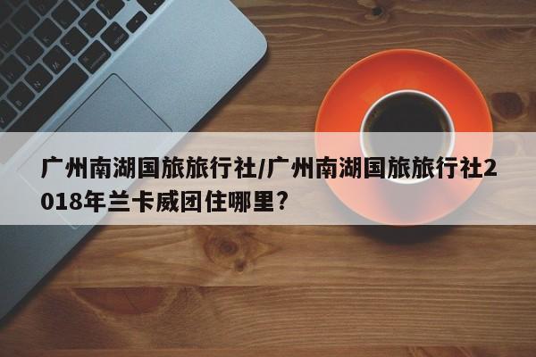 广州南湖国旅旅行社/广州南湖国旅旅行社2018年兰卡威团住哪里?