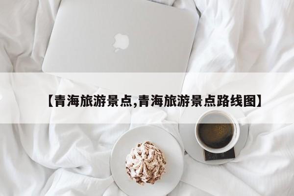 【青海旅游景点,青海旅游景点路线图】