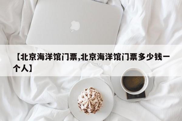 【北京海洋馆门票,北京海洋馆门票多少钱一个人】