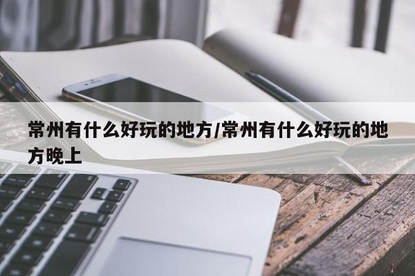 常州有什么好玩的地方/常州有什么好玩的地方晚上