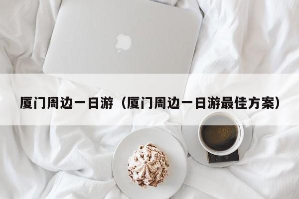厦门周边一日游(厦门周边一日游最佳方案)