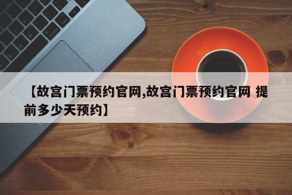 【故宫门票预约官网,故宫门票预约官网 提前多少天预约】