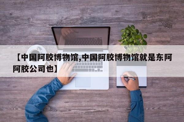 【中国阿胶博物馆,中国阿胶博物馆就是东阿阿胶公司也】