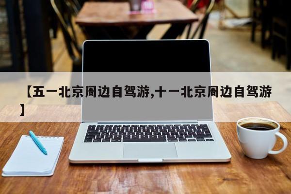 【五一北京周边自驾游,十一北京周边自驾游】