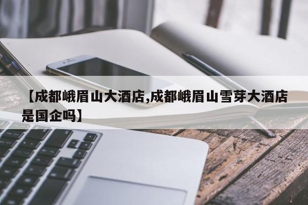 【成都峨眉山大酒店,成都峨眉山雪芽大酒店是国企吗】