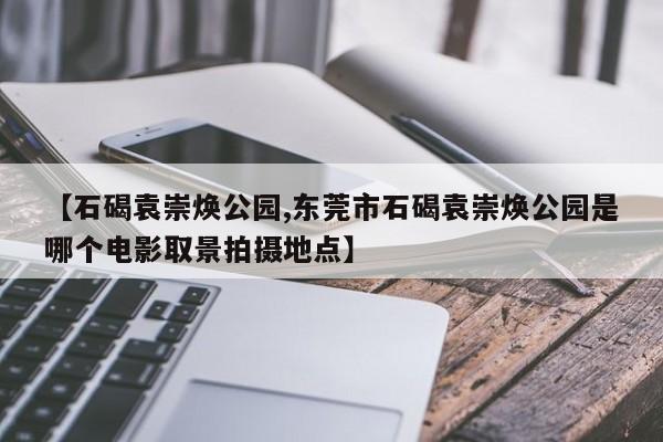 【石碣袁崇焕公园,东莞市石碣袁崇焕公园是哪个电影取景拍摄地点】